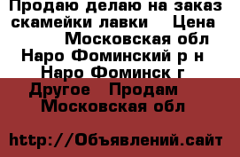 Продаю/делаю на заказ скамейки/лавки. › Цена ­ 4 700 - Московская обл., Наро-Фоминский р-н, Наро-Фоминск г. Другое » Продам   . Московская обл.